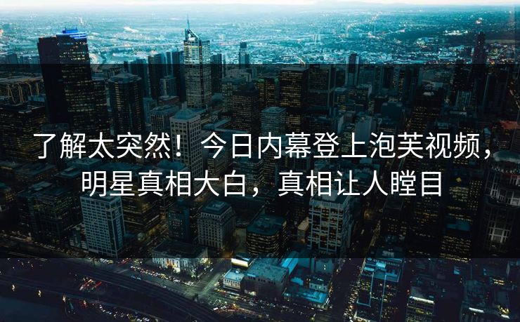 了解太突然！今日内幕登上泡芙视频，明星真相大白，真相让人瞠目