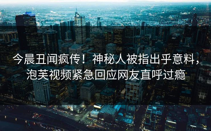 今晨丑闻疯传！神秘人被指出乎意料，泡芙视频紧急回应网友直呼过瘾