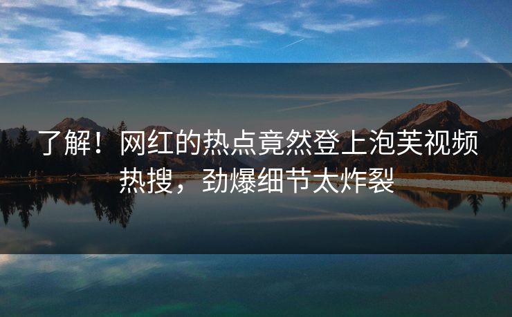 了解！网红的热点竟然登上泡芙视频热搜，劲爆细节太炸裂
