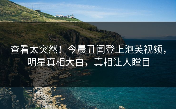 查看太突然！今晨丑闻登上泡芙视频，明星真相大白，真相让人瞠目