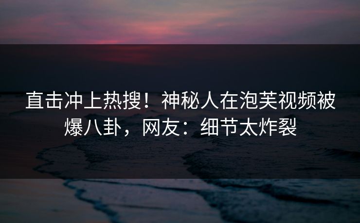 直击冲上热搜！神秘人在泡芙视频被爆八卦，网友：细节太炸裂