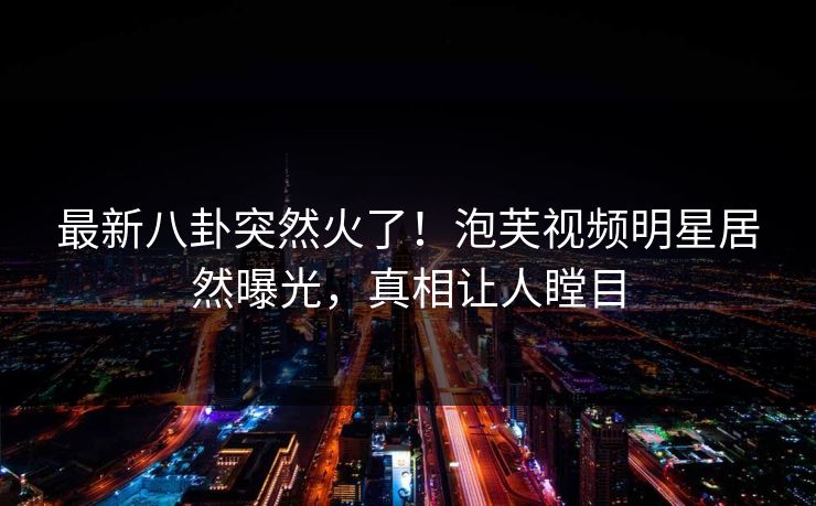 最新八卦突然火了！泡芙视频明星居然曝光，真相让人瞠目