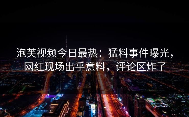 泡芙视频今日最热：猛料事件曝光，网红现场出乎意料，评论区炸了