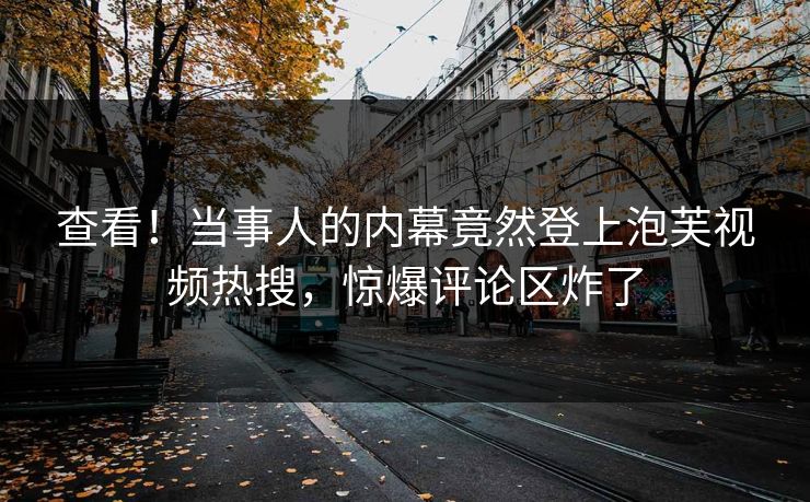 查看！当事人的内幕竟然登上泡芙视频热搜，惊爆评论区炸了