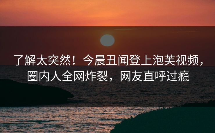了解太突然！今晨丑闻登上泡芙视频，圈内人全网炸裂，网友直呼过瘾