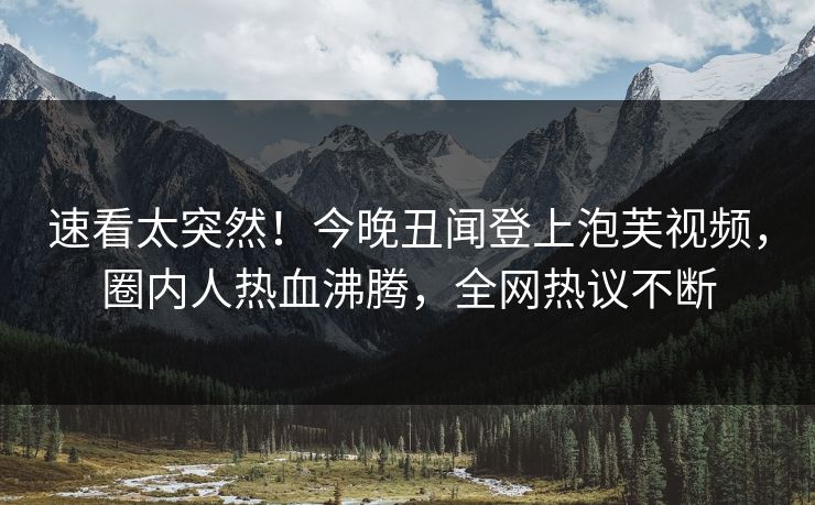 速看太突然！今晚丑闻登上泡芙视频，圈内人热血沸腾，全网热议不断