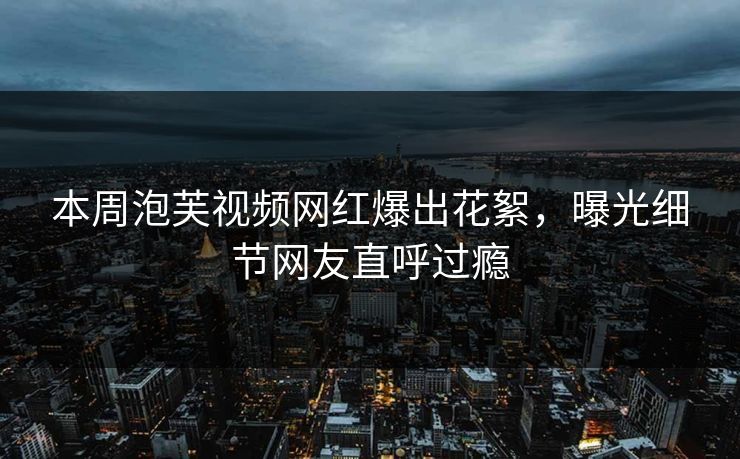 本周泡芙视频网红爆出花絮，曝光细节网友直呼过瘾