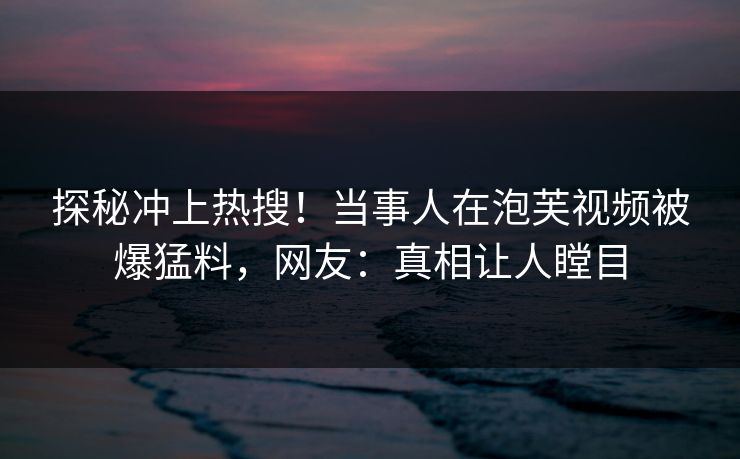 探秘冲上热搜！当事人在泡芙视频被爆猛料，网友：真相让人瞠目