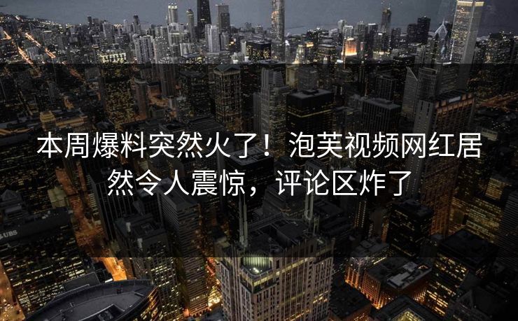 本周爆料突然火了！泡芙视频网红居然令人震惊，评论区炸了