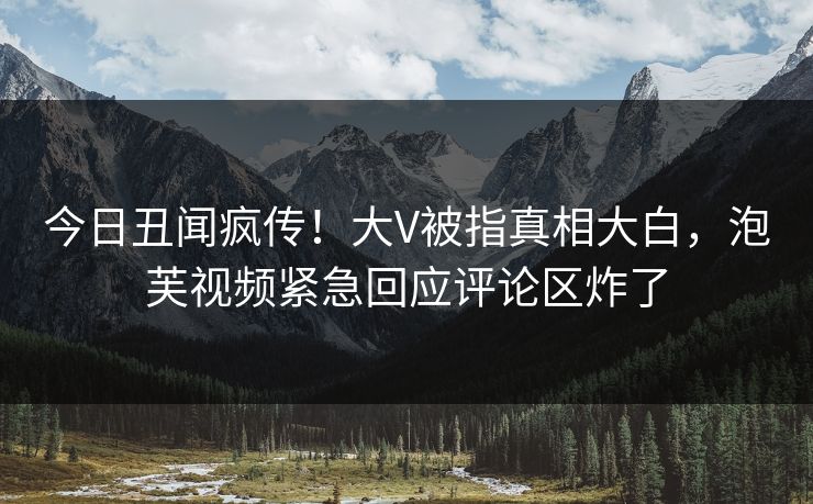 今日丑闻疯传！大V被指真相大白，泡芙视频紧急回应评论区炸了