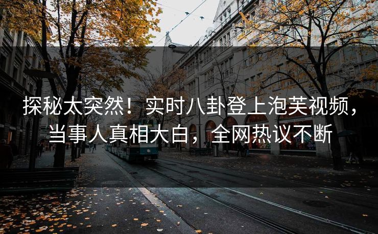 探秘太突然！实时八卦登上泡芙视频，当事人真相大白，全网热议不断