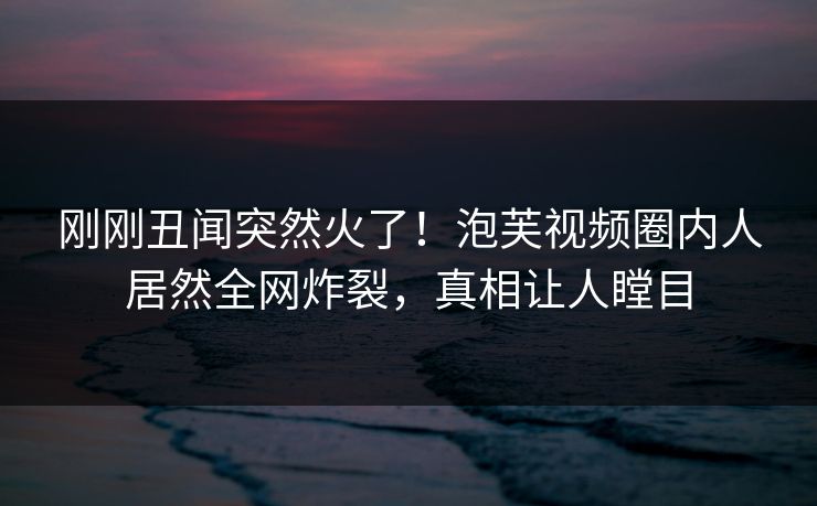 刚刚丑闻突然火了！泡芙视频圈内人居然全网炸裂，真相让人瞠目