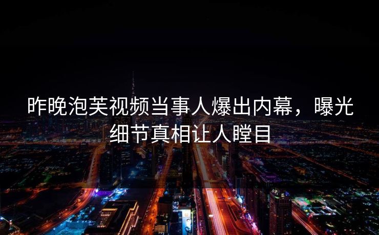 昨晚泡芙视频当事人爆出内幕，曝光细节真相让人瞠目