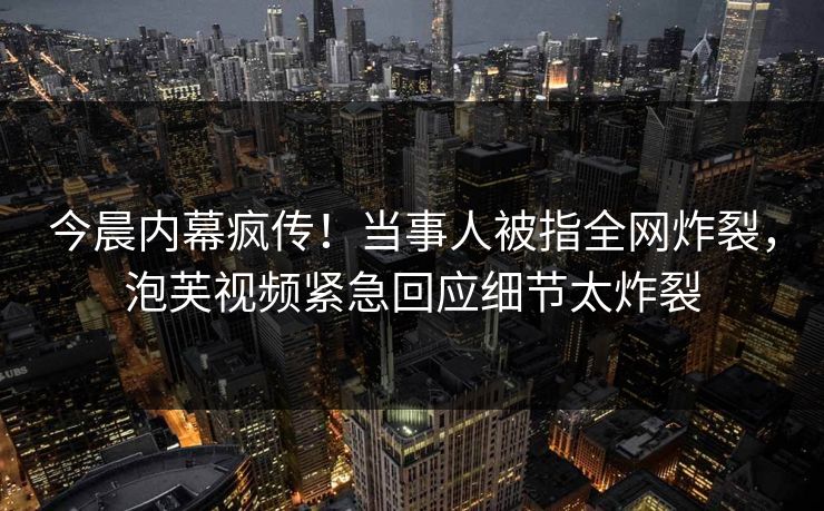 今晨内幕疯传！当事人被指全网炸裂，泡芙视频紧急回应细节太炸裂