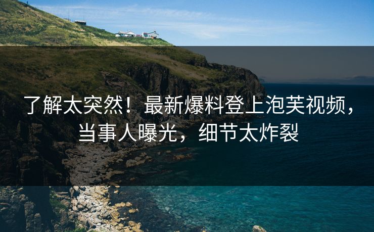 了解太突然！最新爆料登上泡芙视频，当事人曝光，细节太炸裂