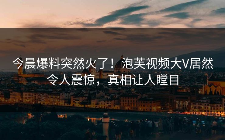 今晨爆料突然火了！泡芙视频大V居然令人震惊，真相让人瞠目
