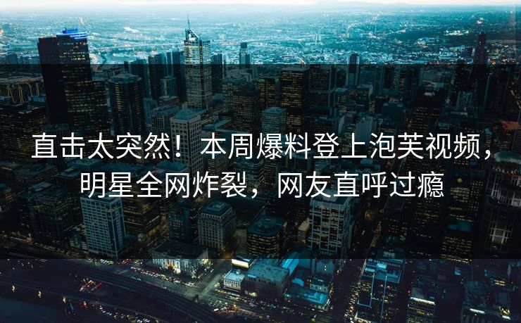 直击太突然！本周爆料登上泡芙视频，明星全网炸裂，网友直呼过瘾