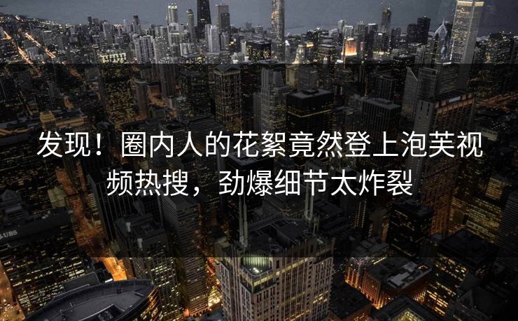 发现！圈内人的花絮竟然登上泡芙视频热搜，劲爆细节太炸裂