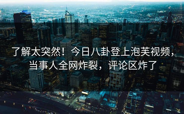 了解太突然！今日八卦登上泡芙视频，当事人全网炸裂，评论区炸了