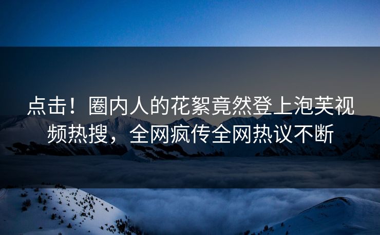 点击！圈内人的花絮竟然登上泡芙视频热搜，全网疯传全网热议不断