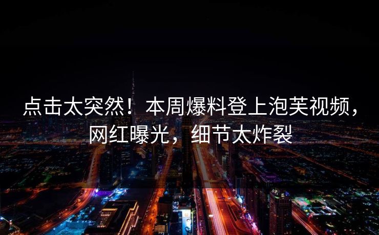点击太突然！本周爆料登上泡芙视频，网红曝光，细节太炸裂