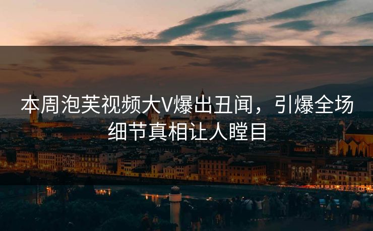 本周泡芙视频大V爆出丑闻，引爆全场细节真相让人瞠目