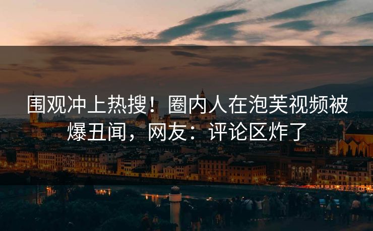 围观冲上热搜！圈内人在泡芙视频被爆丑闻，网友：评论区炸了