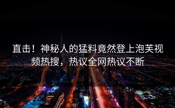 直击！神秘人的猛料竟然登上泡芙视频热搜，热议全网热议不断