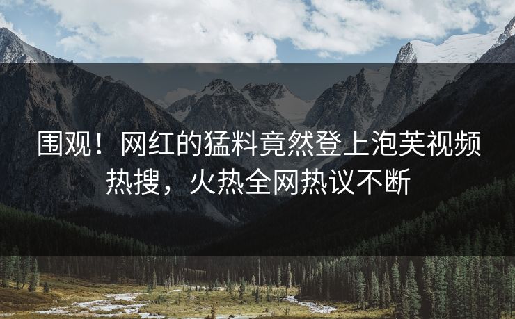 围观！网红的猛料竟然登上泡芙视频热搜，火热全网热议不断