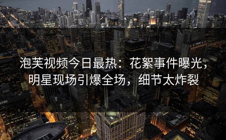泡芙视频今日最热：花絮事件曝光，明星现场引爆全场，细节太炸裂