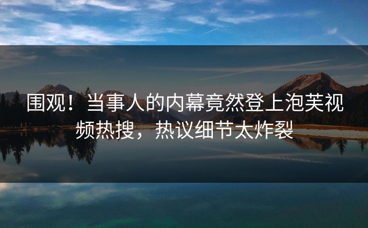 围观！当事人的内幕竟然登上泡芙视频热搜，热议细节太炸裂