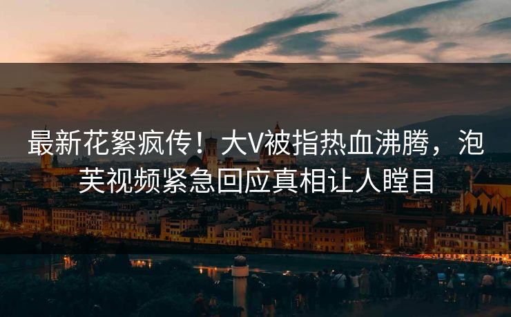 最新花絮疯传！大V被指热血沸腾，泡芙视频紧急回应真相让人瞠目