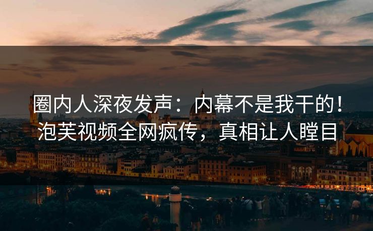 圈内人深夜发声：内幕不是我干的！泡芙视频全网疯传，真相让人瞠目