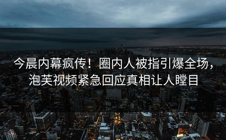 今晨内幕疯传！圈内人被指引爆全场，泡芙视频紧急回应真相让人瞠目