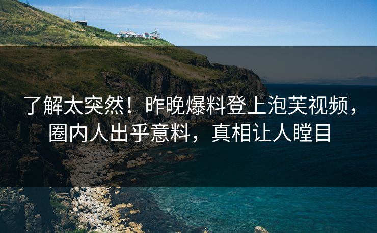 了解太突然！昨晚爆料登上泡芙视频，圈内人出乎意料，真相让人瞠目