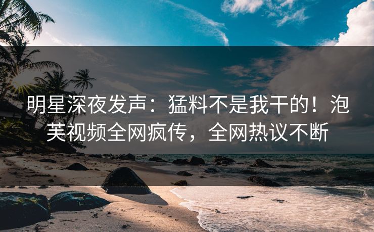 明星深夜发声：猛料不是我干的！泡芙视频全网疯传，全网热议不断