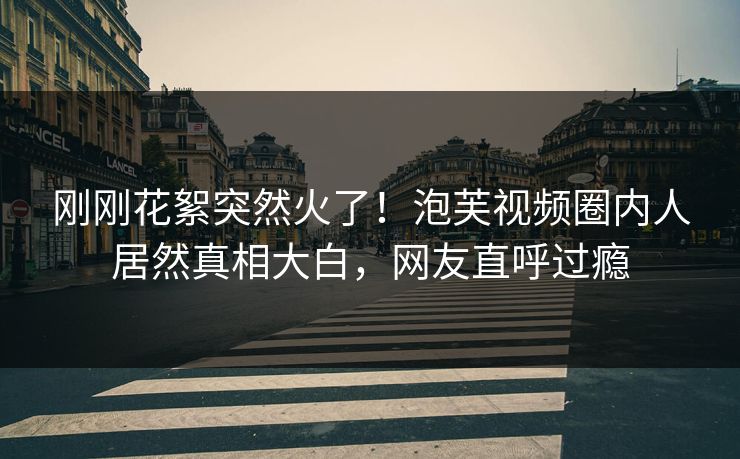 刚刚花絮突然火了！泡芙视频圈内人居然真相大白，网友直呼过瘾