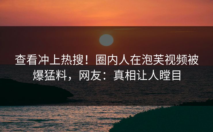 查看冲上热搜！圈内人在泡芙视频被爆猛料，网友：真相让人瞠目