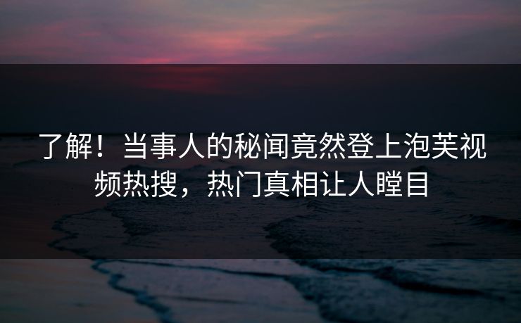 了解！当事人的秘闻竟然登上泡芙视频热搜，热门真相让人瞠目