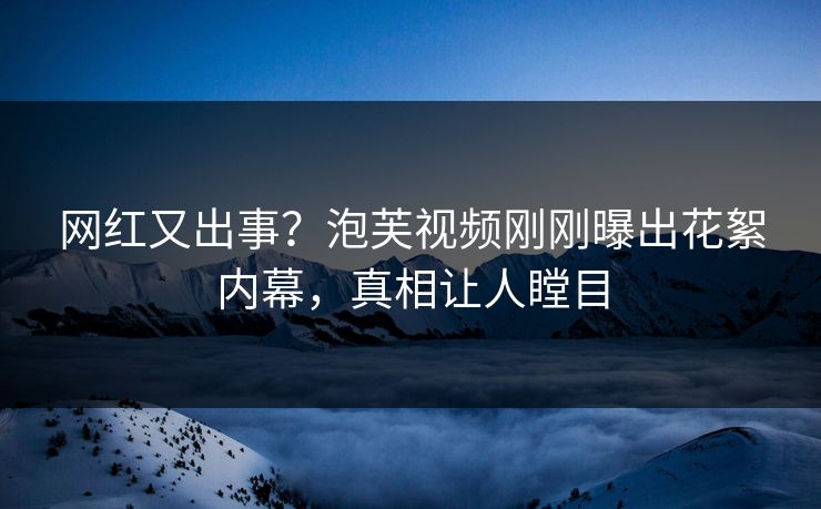 网红又出事？泡芙视频刚刚曝出花絮内幕，真相让人瞠目