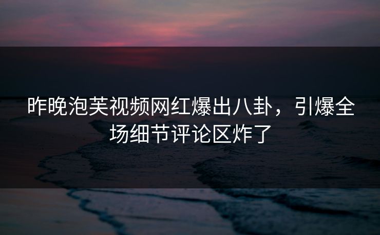 昨晚泡芙视频网红爆出八卦，引爆全场细节评论区炸了