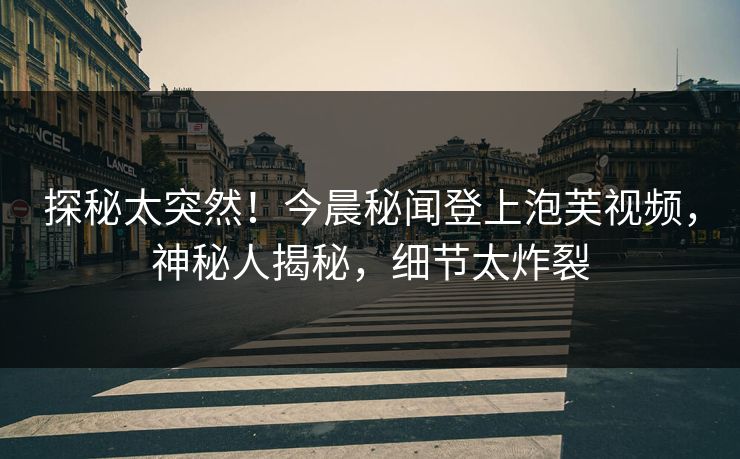 探秘太突然！今晨秘闻登上泡芙视频，神秘人揭秘，细节太炸裂