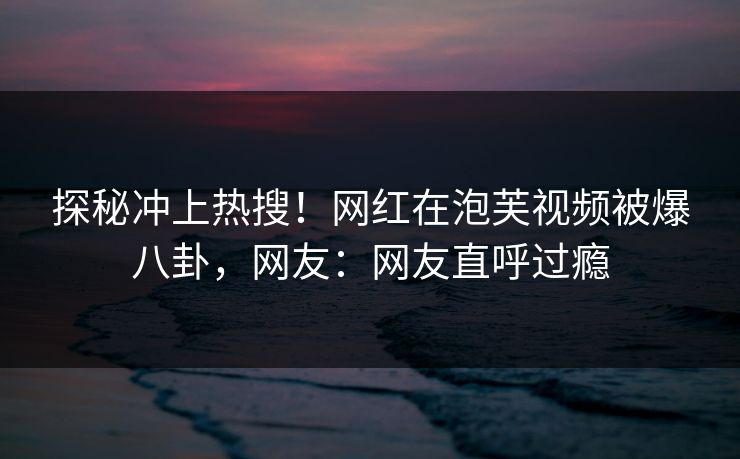 探秘冲上热搜！网红在泡芙视频被爆八卦，网友：网友直呼过瘾