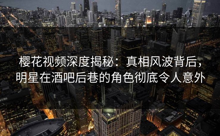 樱花视频深度揭秘：真相风波背后，明星在酒吧后巷的角色彻底令人意外