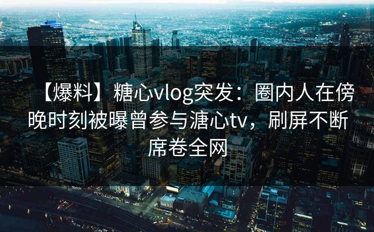 【爆料】糖心vlog突发：圈内人在傍晚时刻被曝曾参与溏心tv，刷屏不断席卷全网