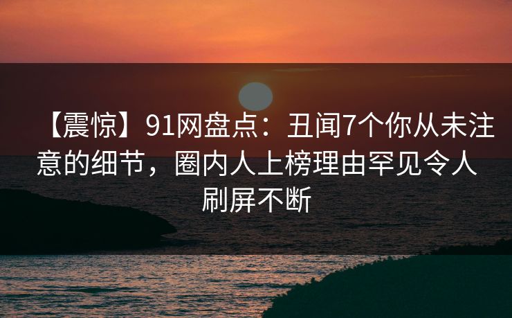 【震惊】91网盘点：丑闻7个你从未注意的细节，圈内人上榜理由罕见令人刷屏不断