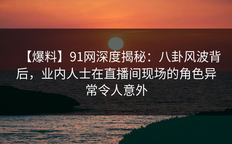 【爆料】91网深度揭秘：八卦风波背后，业内人士在直播间现场的角色异常令人意外