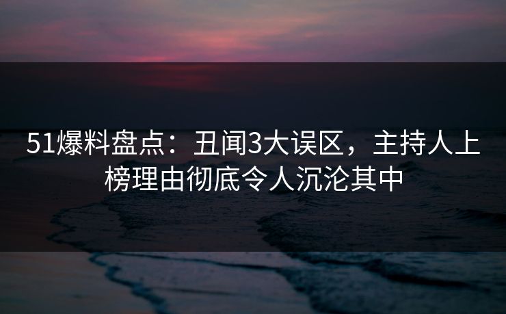 51爆料盘点：丑闻3大误区，主持人上榜理由彻底令人沉沦其中