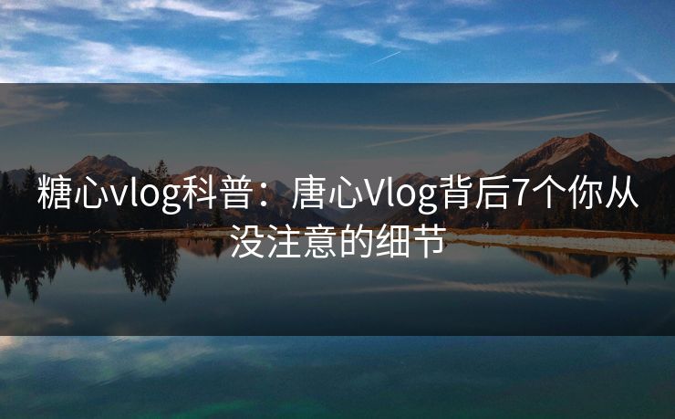 糖心vlog科普：唐心Vlog背后7个你从没注意的细节