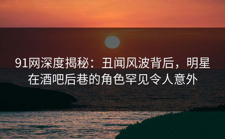 91网深度揭秘：丑闻风波背后，明星在酒吧后巷的角色罕见令人意外